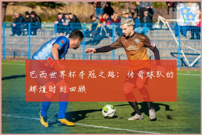巴西世界杯夺冠之路：传奇球队的辉煌时刻回顾