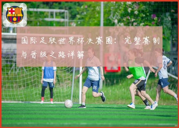 国际足联世界杯决赛圈：完整赛制与晋级之路详解