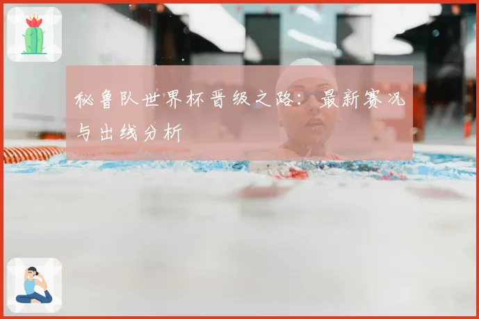 秘鲁队世界杯晋级之路：最新赛况与出线分析