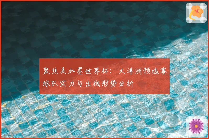 聚焦美加墨世界杯：大洋洲预选赛球队实力与出线形势分析