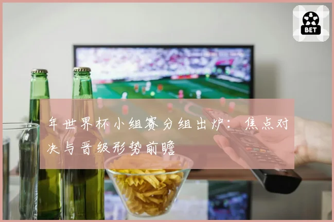 年世界杯小组赛分组出炉：焦点对决与晋级形势前瞻