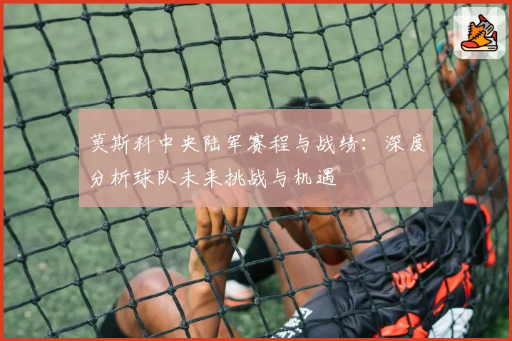 莫斯科中央陆军赛程与战绩：深度分析球队未来挑战与机遇