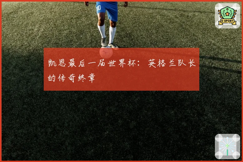 凯恩最后一届世界杯：英格兰队长的传奇终章