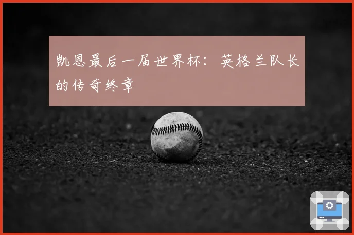 凯恩最后一届世界杯：英格兰队长的传奇终章