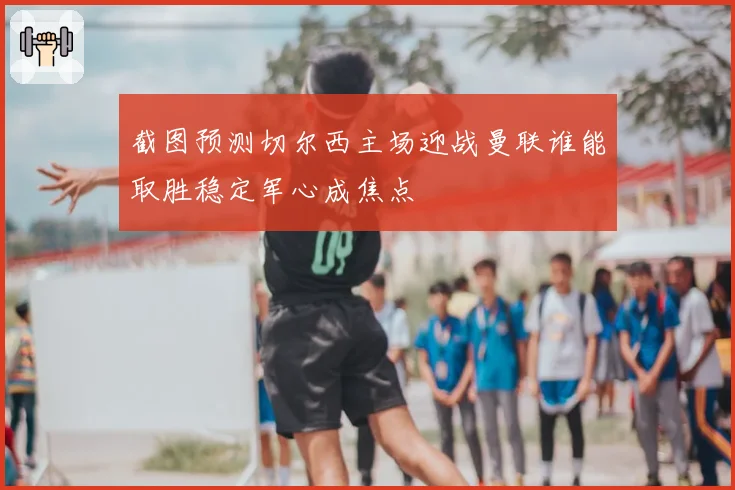 截图预测切尔西主场迎战曼联谁能取胜稳定军心成焦点
