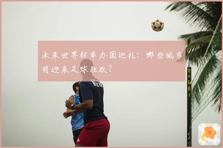 未来世界杯举办国巡礼：哪些城市将迎来足球狂欢？