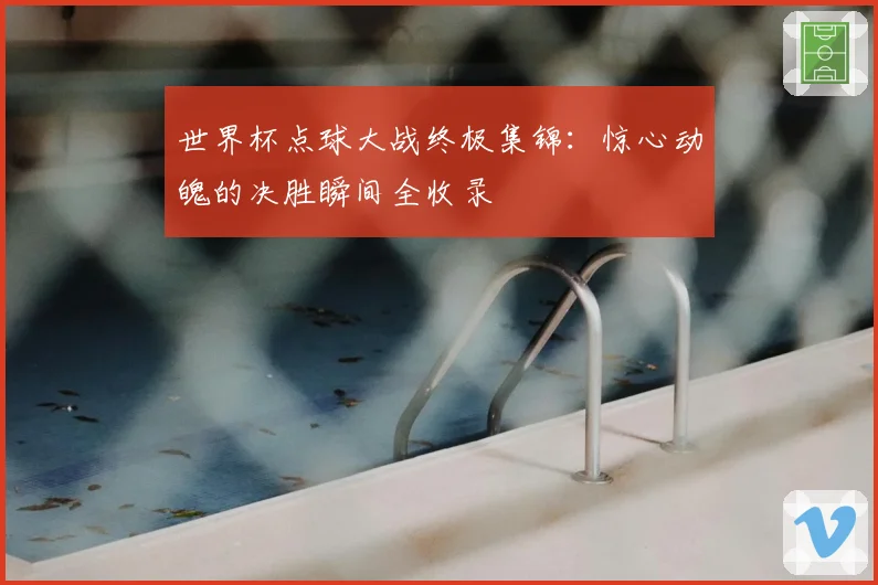 世界杯点球大战终极集锦：惊心动魄的决胜瞬间全收录