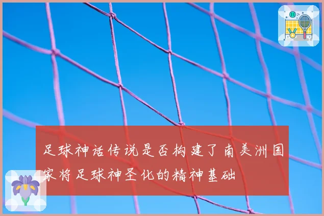 足球神话传说是否构建了南美洲国家将足球神圣化的精神基础