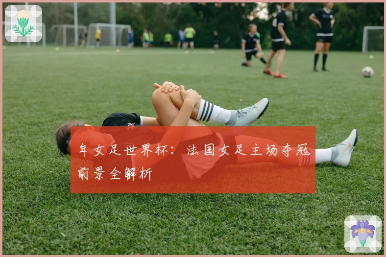 年女足世界杯：法国女足主场夺冠前景全解析