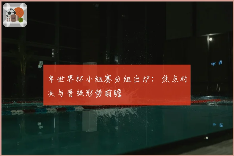 年世界杯小组赛分组出炉：焦点对决与晋级形势前瞻