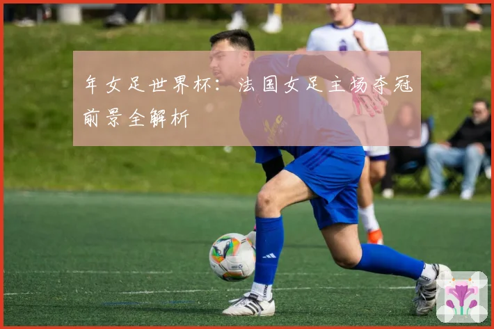 年女足世界杯：法国女足主场夺冠前景全解析